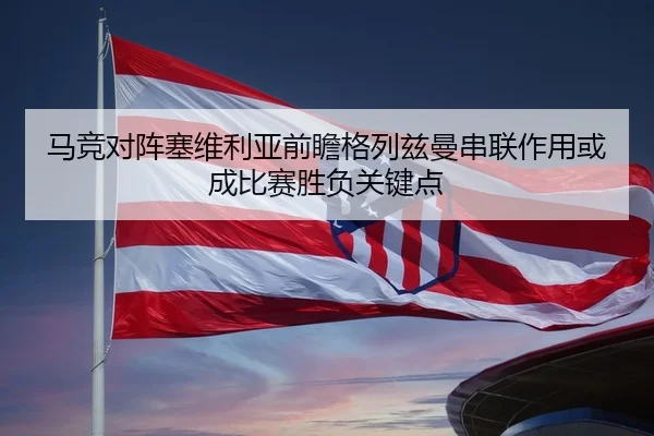 马竞对阵塞维利亚前瞻格列兹曼串联作用或成比赛胜负关键点