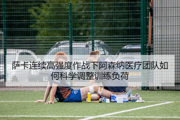 萨卡连续高强度作战下阿森纳医疗团队如何科学调整训练负荷